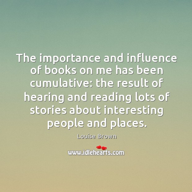 The importance and influence of books on me has been cumulative: the result of hearing and reading lots Louise Brown Picture Quote