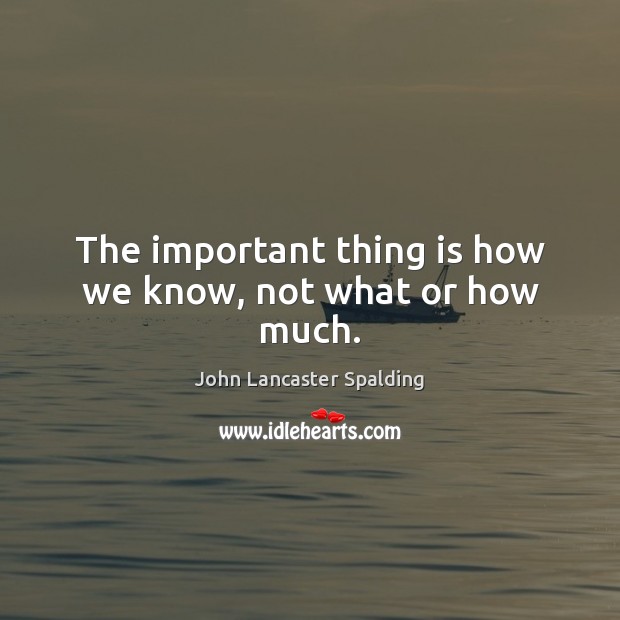 The important thing is how we know, not what or how much. John Lancaster Spalding Picture Quote