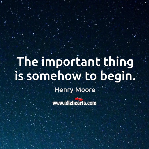 The important thing is somehow to begin. Henry Moore Picture Quote