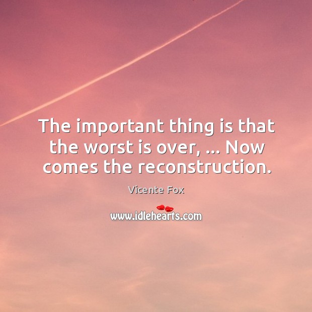The important thing is that the worst is over, … Now comes the reconstruction. Vicente Fox Picture Quote
