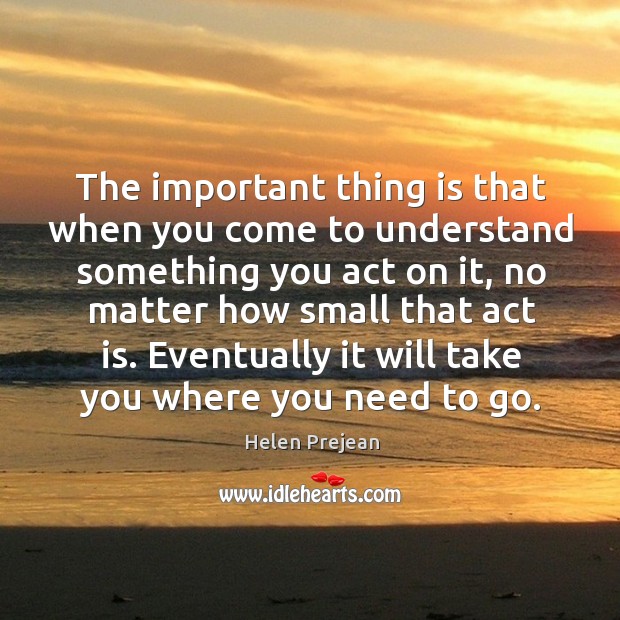 The important thing is that when you come to understand something you act on it, no matter how small that act is. Image