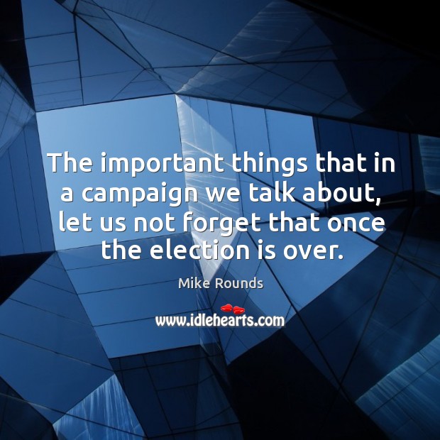 The important things that in a campaign we talk about, let us not forget that once the election is over. Mike Rounds Picture Quote