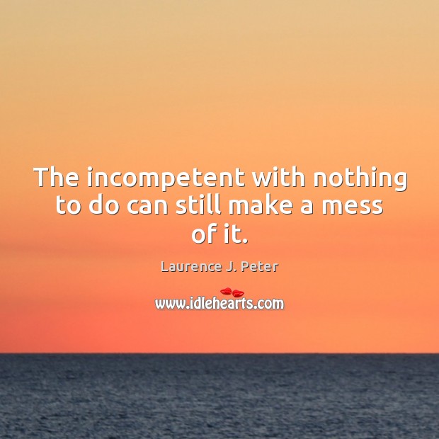 The incompetent with nothing to do can still make a mess of it. Laurence J. Peter Picture Quote