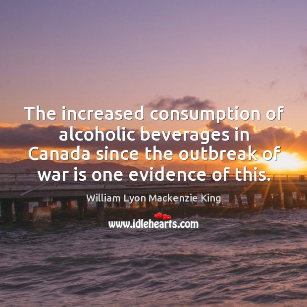 The increased consumption of alcoholic beverages in canada since the outbreak William Lyon Mackenzie King Picture Quote