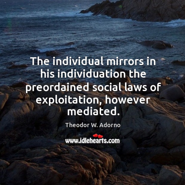 The individual mirrors in his individuation the preordained social laws of exploitation, however mediated. Theodor W. Adorno Picture Quote