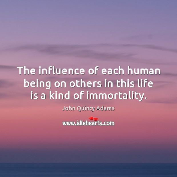 The influence of each human being on others in this life is a kind of immortality. John Quincy Adams Picture Quote