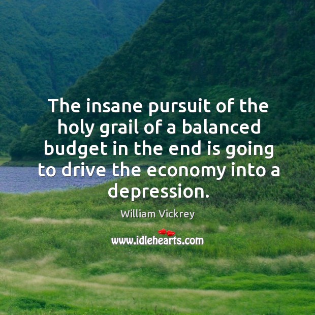 The insane pursuit of the holy grail of a balanced budget in the end is going to drive the economy into a depression. William Vickrey Picture Quote