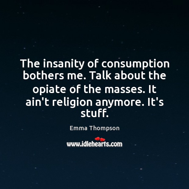 The insanity of consumption bothers me. Talk about the opiate of the Image