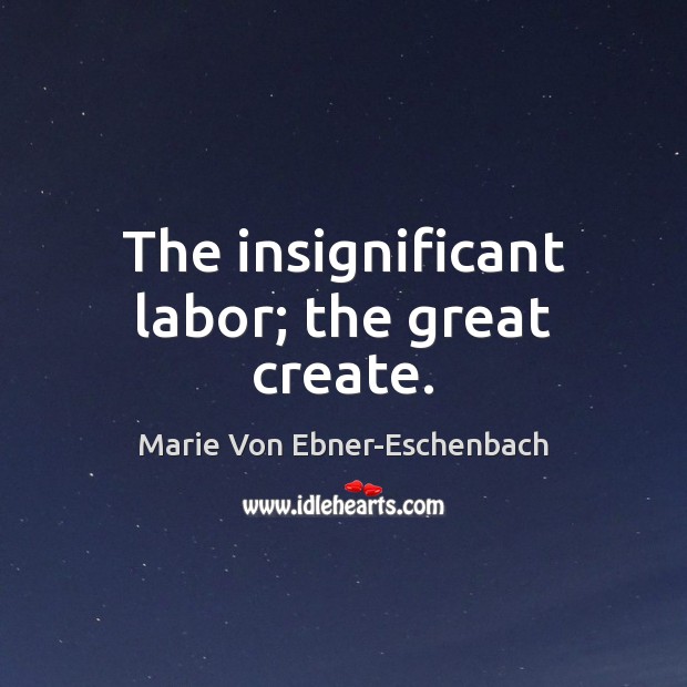 The insignificant labor; the great create. Marie Von Ebner-Eschenbach Picture Quote