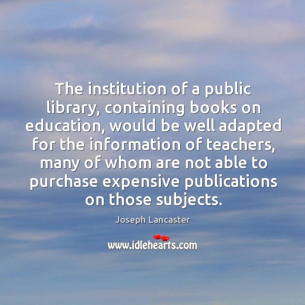 The institution of a public library, containing books on education, would be well Joseph Lancaster Picture Quote