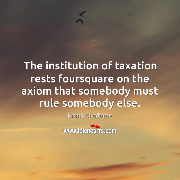 The institution of taxation rests foursquare on the axiom that somebody must Frank Chodorov Picture Quote