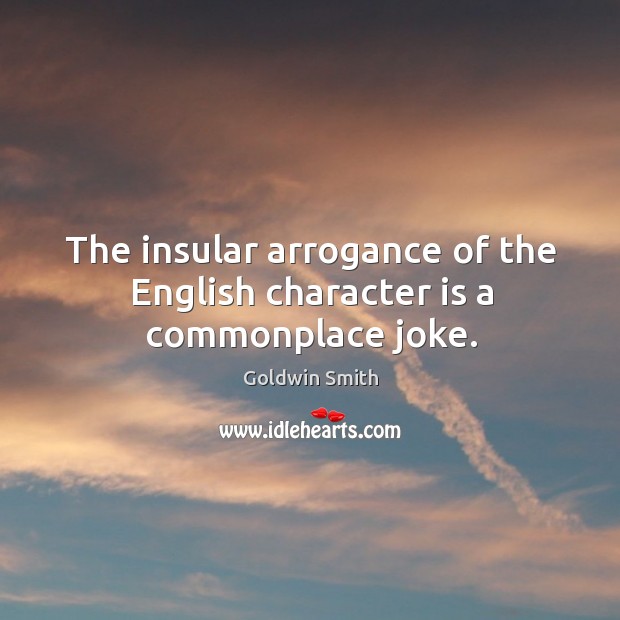 The insular arrogance of the english character is a commonplace joke. Goldwin Smith Picture Quote