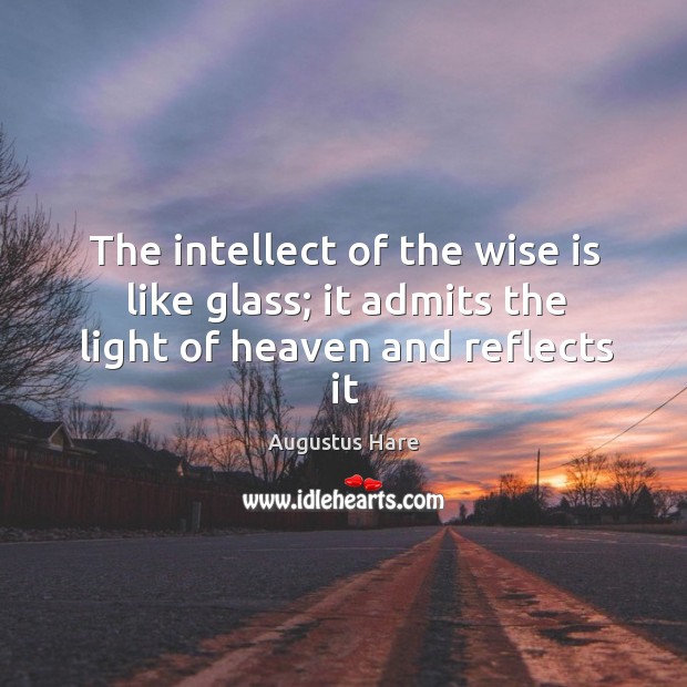 The intellect of the wise is like glass; it admits the light of heaven and reflects it Augustus Hare Picture Quote