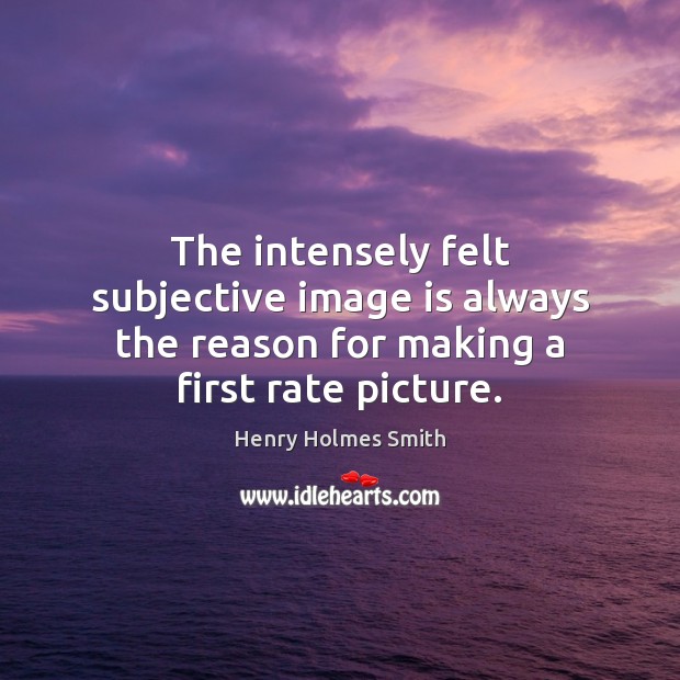 The intensely felt subjective image is always the reason for making a first rate picture. Henry Holmes Smith Picture Quote