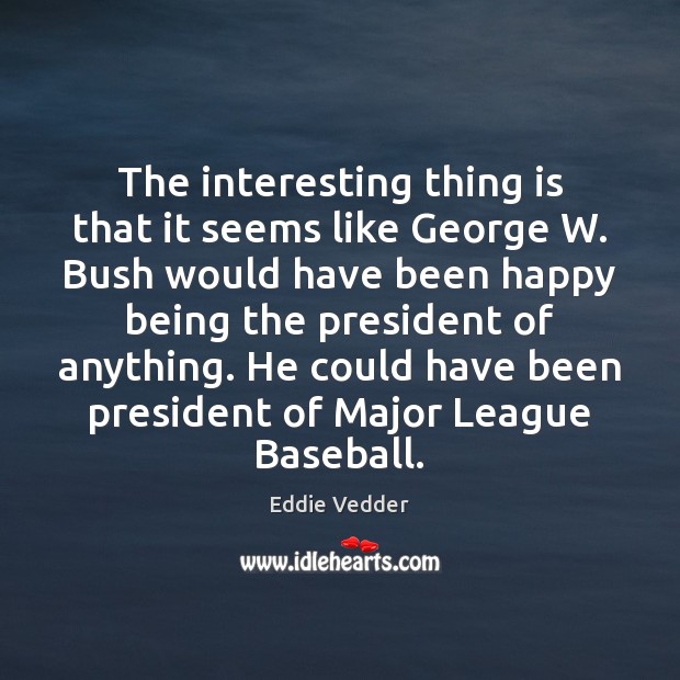 The interesting thing is that it seems like George W. Bush would Eddie Vedder Picture Quote