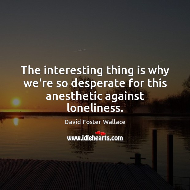 The interesting thing is why we’re so desperate for this anesthetic against loneliness. David Foster Wallace Picture Quote