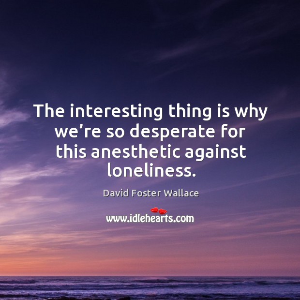 The interesting thing is why we’re so desperate for this anesthetic against loneliness. David Foster Wallace Picture Quote