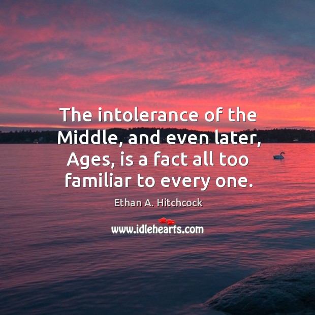 The intolerance of the middle, and even later, ages, is a fact all too familiar to every one. Ethan A. Hitchcock Picture Quote