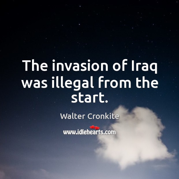 The invasion of Iraq was illegal from the start. Walter Cronkite Picture Quote