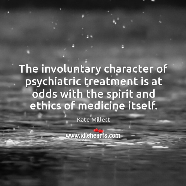 The involuntary character of psychiatric treatment is at odds with the spirit and ethics of medicine itself. Kate Millett Picture Quote