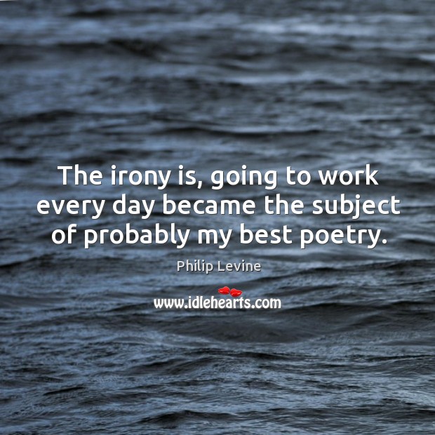The irony is, going to work every day became the subject of probably my best poetry. Philip Levine Picture Quote