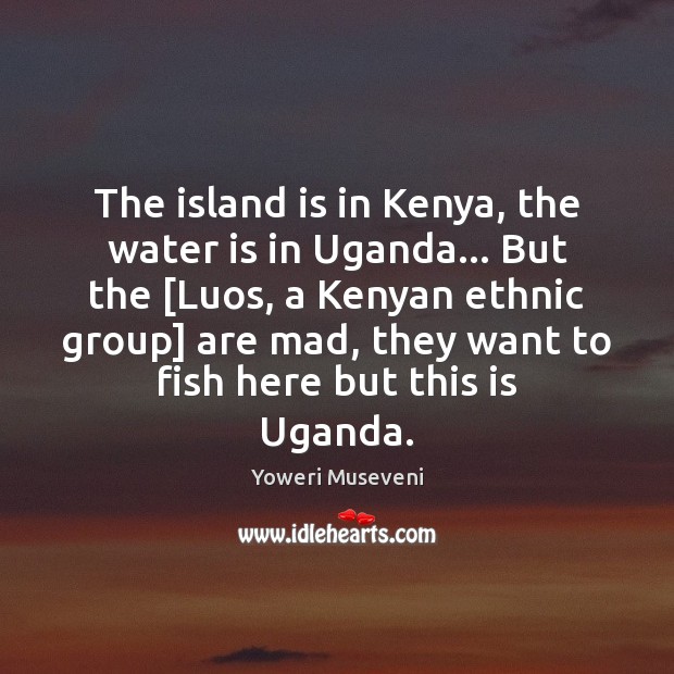 The island is in Kenya, the water is in Uganda… But the [ Yoweri Museveni Picture Quote