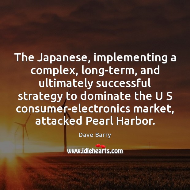 The Japanese, implementing a complex, long-term, and ultimately successful strategy to dominate 