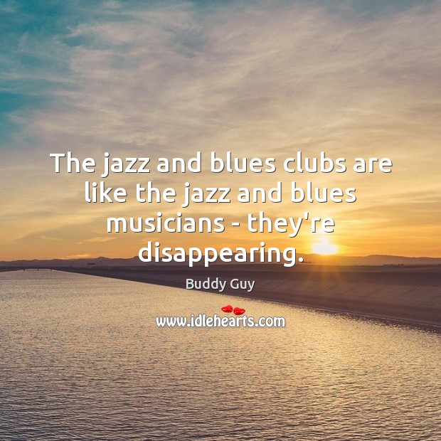 The jazz and blues clubs are like the jazz and blues musicians – they’re disappearing. Buddy Guy Picture Quote