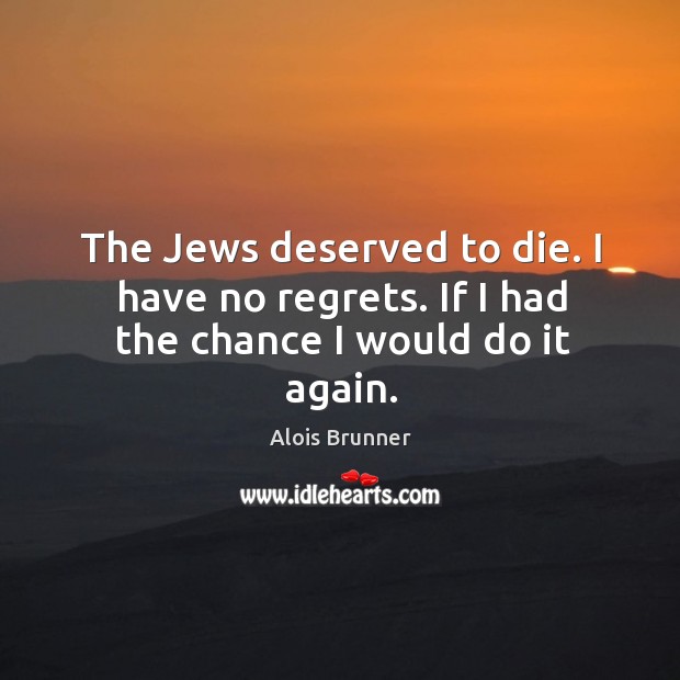 The jews deserved to die. I have no regrets. If I had the chance I would do it again. Alois Brunner Picture Quote