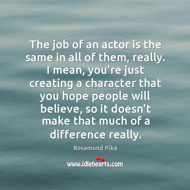 The job of an actor is the same in all of them, really. Rosamund Pike Picture Quote
