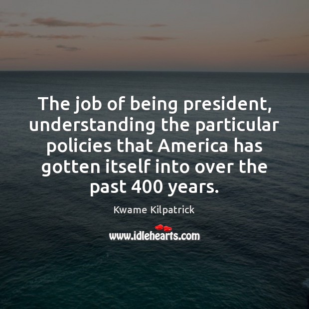 The job of being president, understanding the particular policies that America has Kwame Kilpatrick Picture Quote