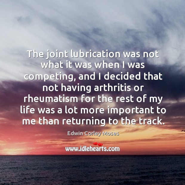 The joint lubrication was not what it was when I was competing, and I decided that not having arthritis 