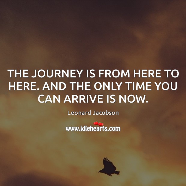 THE JOURNEY IS FROM HERE TO HERE. AND THE ONLY TIME YOU CAN ARRIVE IS NOW. Leonard Jacobson Picture Quote