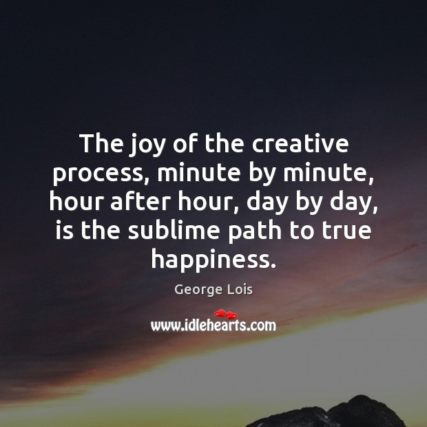 The joy of the creative process, minute by minute, hour after hour, 