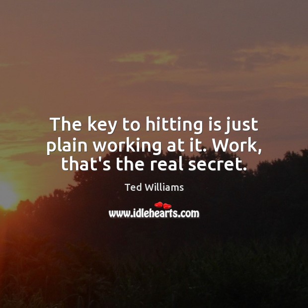 The key to hitting is just plain working at it. Work, that’s the real secret. Ted Williams Picture Quote