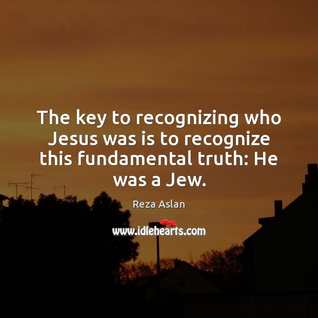 The key to recognizing who Jesus was is to recognize this fundamental truth: He was a Jew. Reza Aslan Picture Quote