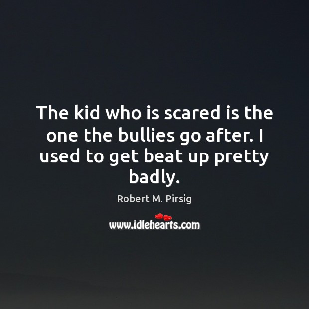 The kid who is scared is the one the bullies go after. I used to get beat up pretty badly. Robert M. Pirsig Picture Quote