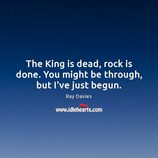 The King is dead, rock is done. You might be through, but I’ve just begun. Ray Davies Picture Quote