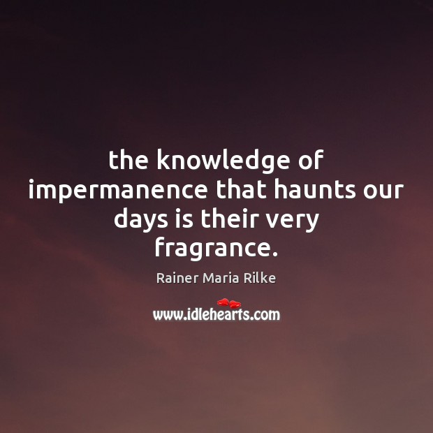 The knowledge of impermanence that haunts our days is their very fragrance. Rainer Maria Rilke Picture Quote