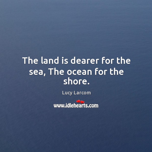 The land is dearer for the sea, The ocean for the shore. Lucy Larcom Picture Quote