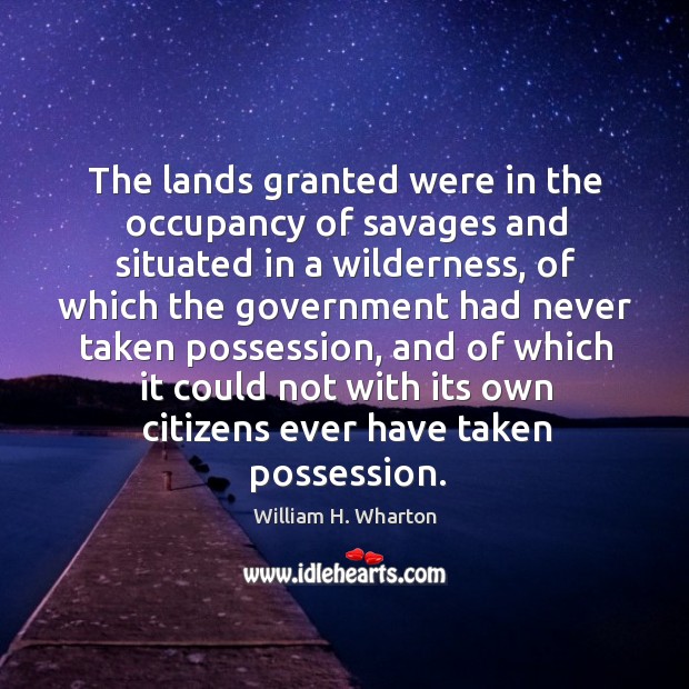 The lands granted were in the occupancy of savages and situated in a wilderness, of which William H. Wharton Picture Quote