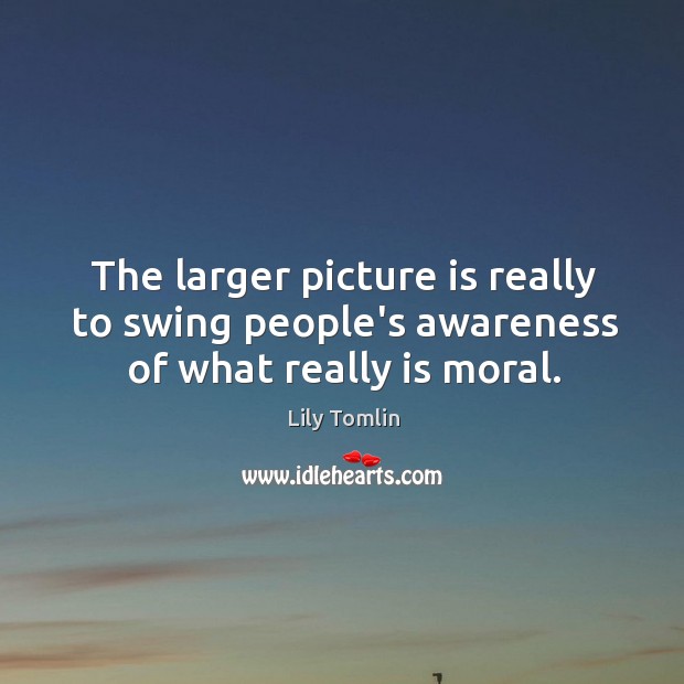 The larger picture is really to swing people’s awareness of what really is moral. Image
