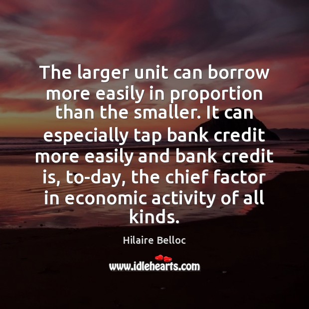 The larger unit can borrow more easily in proportion than the smaller. Hilaire Belloc Picture Quote