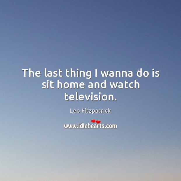 The last thing I wanna do is sit home and watch television. Leo Fitzpatrick Picture Quote