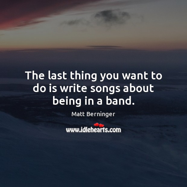 The last thing you want to do is write songs about being in a band. Matt Berninger Picture Quote