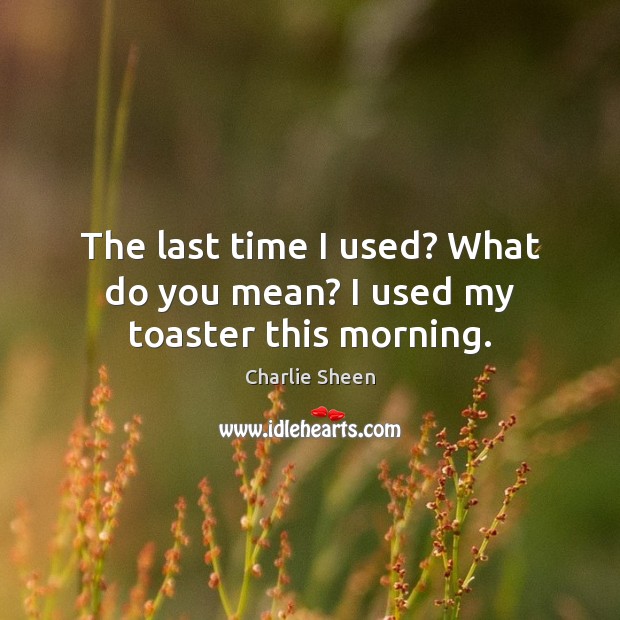The last time I used? What do you mean? I used my toaster this morning. Charlie Sheen Picture Quote