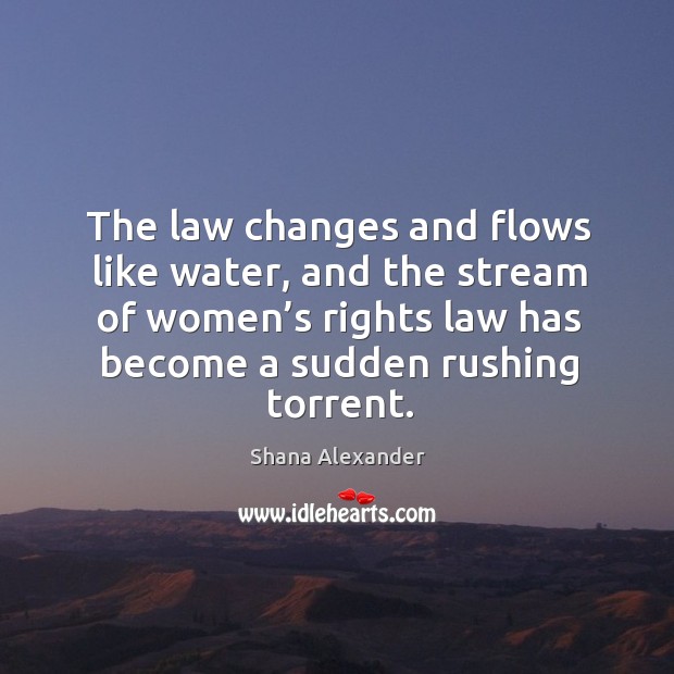 The law changes and flows like water, and the stream of women’s rights law has become a sudden rushing torrent. Shana Alexander Picture Quote