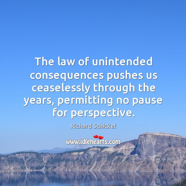 The law of unintended consequences pushes us ceaselessly through the years, permitting no pause for perspective. Richard Schickel Picture Quote