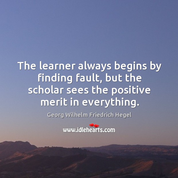 The learner always begins by finding fault, but the scholar sees the positive merit in everything. Georg Wilhelm Friedrich Hegel Picture Quote