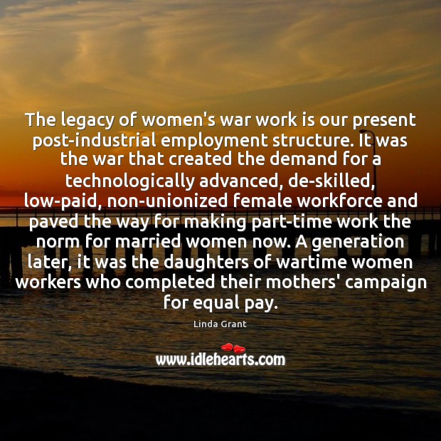The legacy of women’s war work is our present post-industrial employment structure. Linda Grant Picture Quote